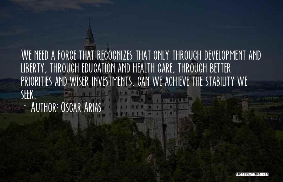 Oscar Arias Quotes: We Need A Force That Recognizes That Only Through Development And Liberty, Through Education And Health Care, Through Better Priorities