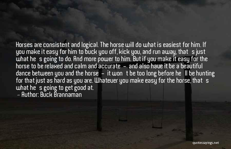 Buck Brannaman Quotes: Horses Are Consistent And Logical. The Horse Will Do What Is Easiest For Him. If You Make It Easy For