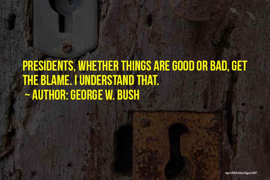 George W. Bush Quotes: Presidents, Whether Things Are Good Or Bad, Get The Blame. I Understand That.