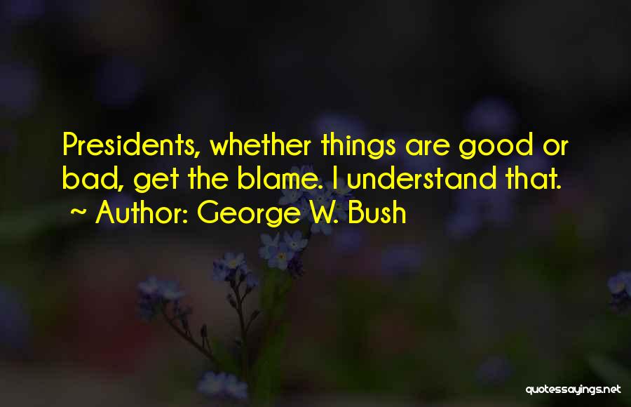 George W. Bush Quotes: Presidents, Whether Things Are Good Or Bad, Get The Blame. I Understand That.