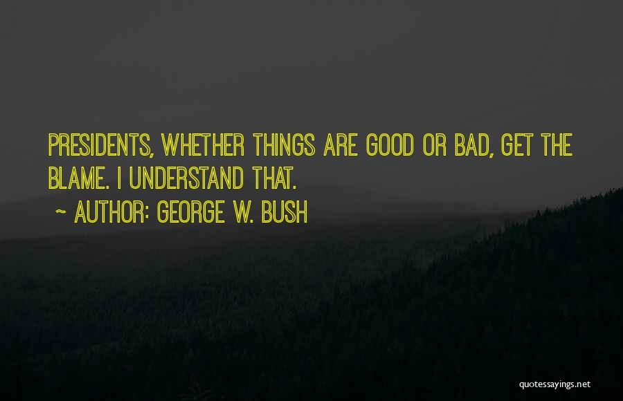 George W. Bush Quotes: Presidents, Whether Things Are Good Or Bad, Get The Blame. I Understand That.
