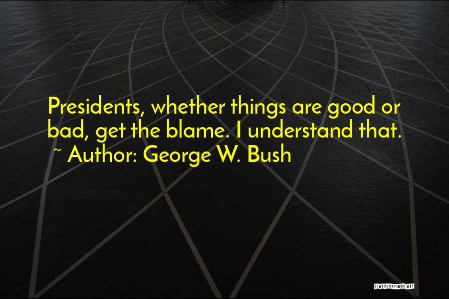 George W. Bush Quotes: Presidents, Whether Things Are Good Or Bad, Get The Blame. I Understand That.