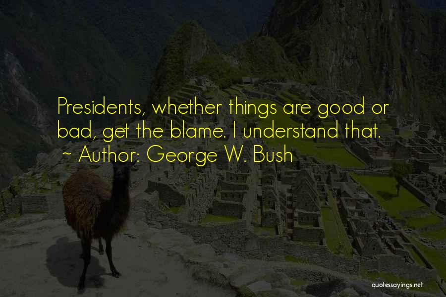 George W. Bush Quotes: Presidents, Whether Things Are Good Or Bad, Get The Blame. I Understand That.