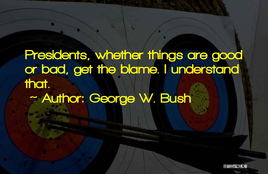 George W. Bush Quotes: Presidents, Whether Things Are Good Or Bad, Get The Blame. I Understand That.