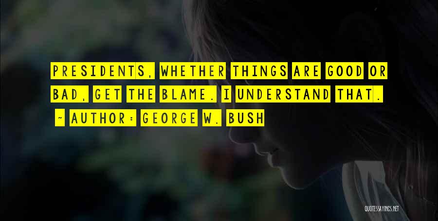 George W. Bush Quotes: Presidents, Whether Things Are Good Or Bad, Get The Blame. I Understand That.