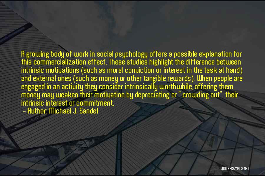 Michael J. Sandel Quotes: A Growing Body Of Work In Social Psychology Offers A Possible Explanation For This Commercialization Effect. These Studies Highlight The