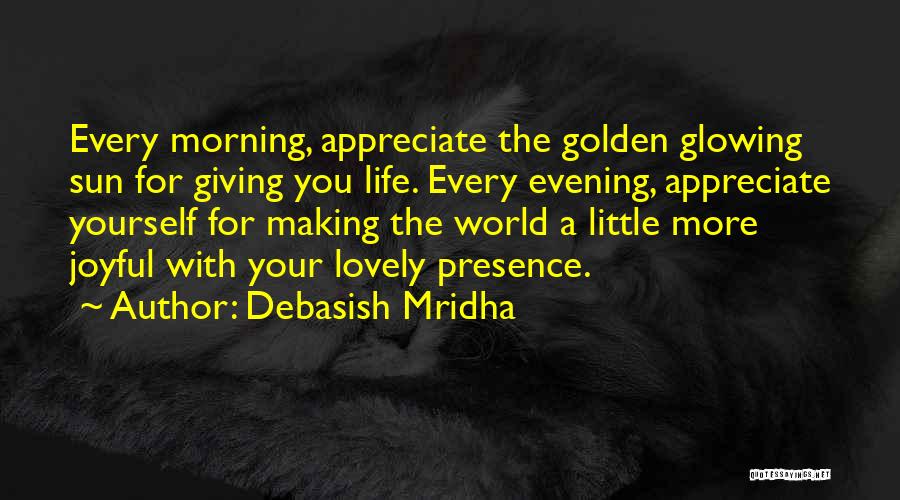 Debasish Mridha Quotes: Every Morning, Appreciate The Golden Glowing Sun For Giving You Life. Every Evening, Appreciate Yourself For Making The World A