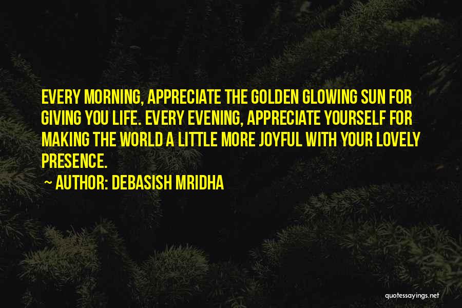 Debasish Mridha Quotes: Every Morning, Appreciate The Golden Glowing Sun For Giving You Life. Every Evening, Appreciate Yourself For Making The World A