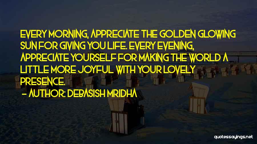 Debasish Mridha Quotes: Every Morning, Appreciate The Golden Glowing Sun For Giving You Life. Every Evening, Appreciate Yourself For Making The World A