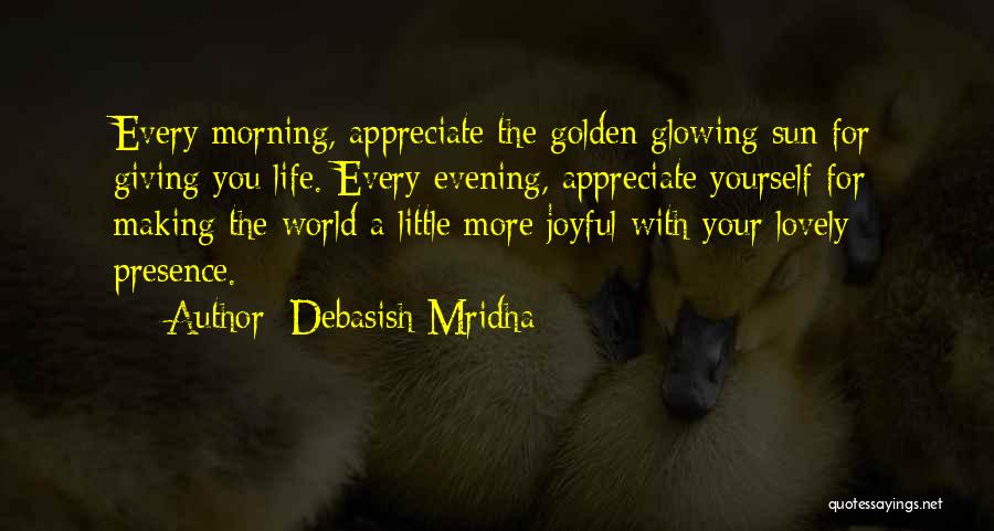 Debasish Mridha Quotes: Every Morning, Appreciate The Golden Glowing Sun For Giving You Life. Every Evening, Appreciate Yourself For Making The World A