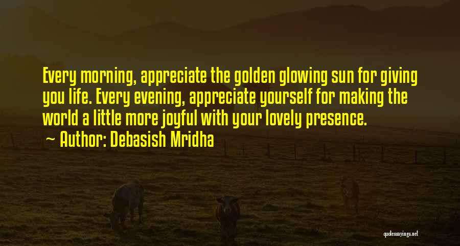 Debasish Mridha Quotes: Every Morning, Appreciate The Golden Glowing Sun For Giving You Life. Every Evening, Appreciate Yourself For Making The World A