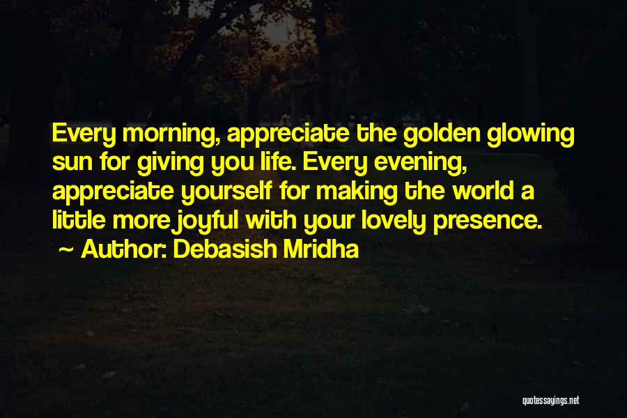 Debasish Mridha Quotes: Every Morning, Appreciate The Golden Glowing Sun For Giving You Life. Every Evening, Appreciate Yourself For Making The World A