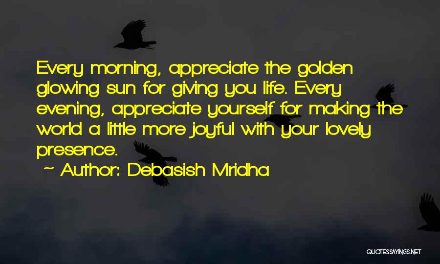 Debasish Mridha Quotes: Every Morning, Appreciate The Golden Glowing Sun For Giving You Life. Every Evening, Appreciate Yourself For Making The World A
