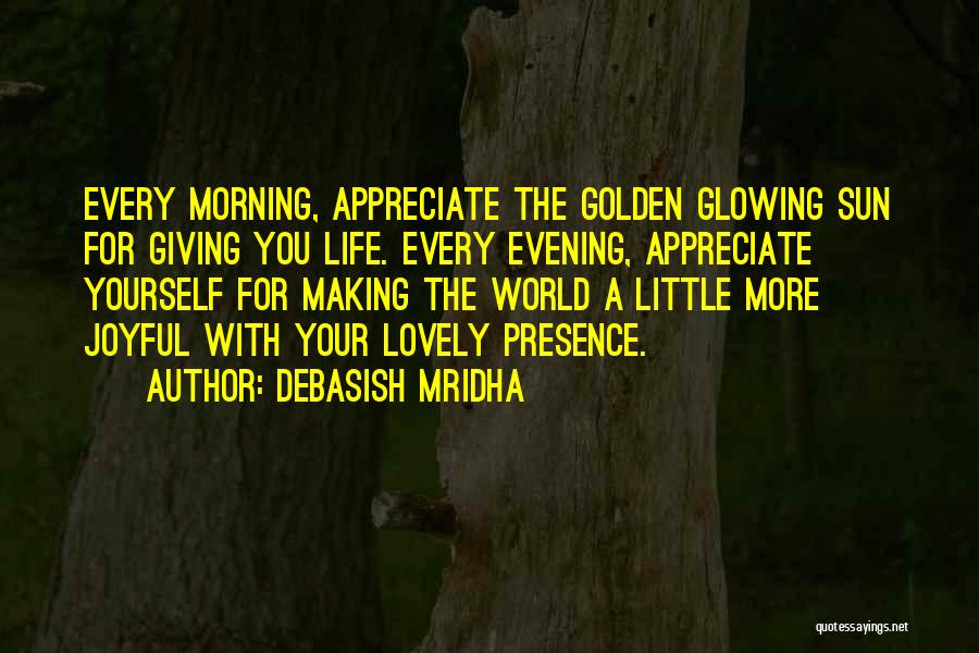 Debasish Mridha Quotes: Every Morning, Appreciate The Golden Glowing Sun For Giving You Life. Every Evening, Appreciate Yourself For Making The World A