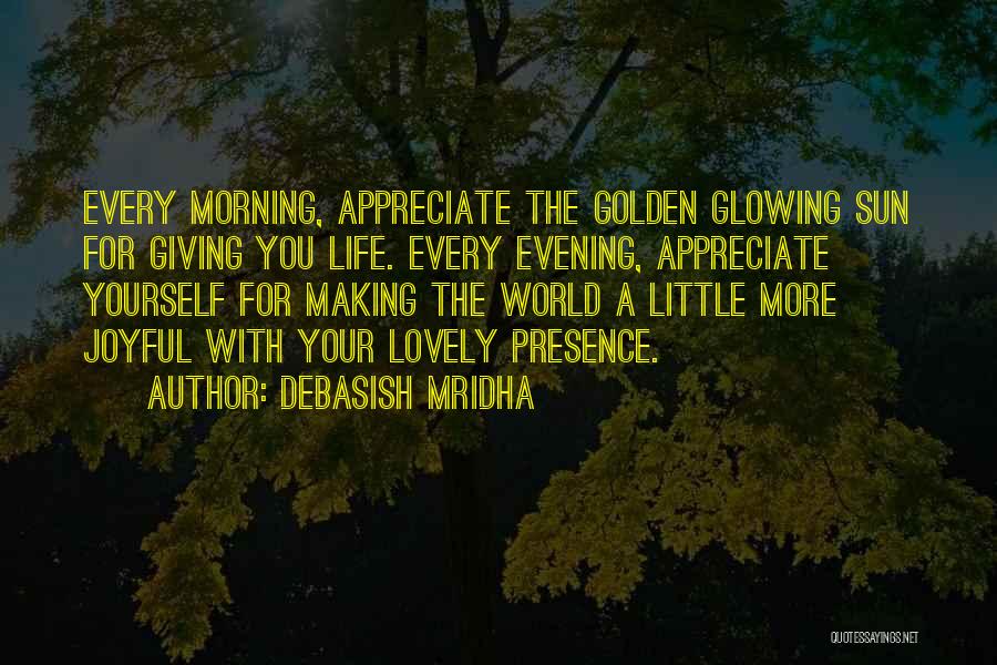 Debasish Mridha Quotes: Every Morning, Appreciate The Golden Glowing Sun For Giving You Life. Every Evening, Appreciate Yourself For Making The World A