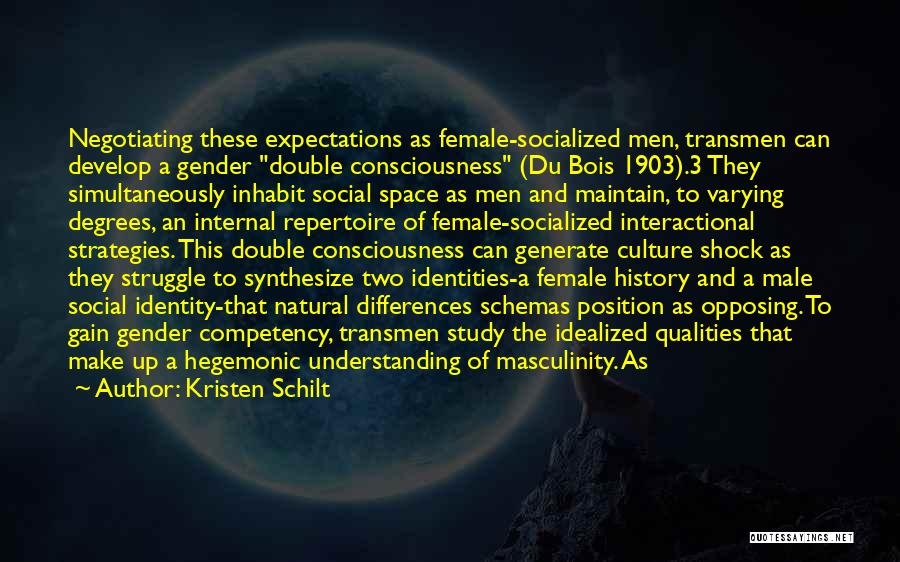 Kristen Schilt Quotes: Negotiating These Expectations As Female-socialized Men, Transmen Can Develop A Gender Double Consciousness (du Bois 1903).3 They Simultaneously Inhabit Social