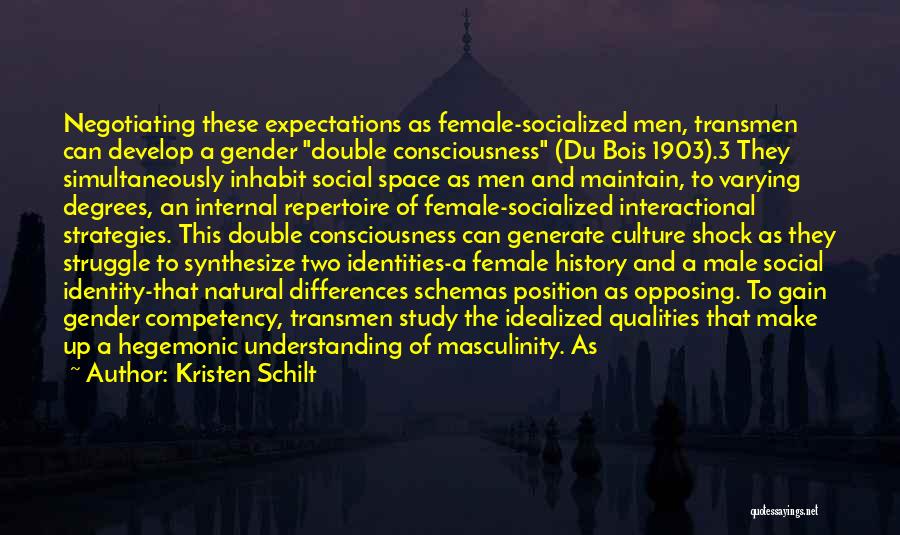 Kristen Schilt Quotes: Negotiating These Expectations As Female-socialized Men, Transmen Can Develop A Gender Double Consciousness (du Bois 1903).3 They Simultaneously Inhabit Social