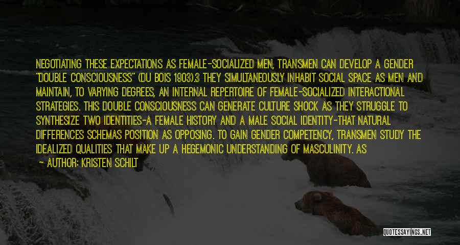 Kristen Schilt Quotes: Negotiating These Expectations As Female-socialized Men, Transmen Can Develop A Gender Double Consciousness (du Bois 1903).3 They Simultaneously Inhabit Social