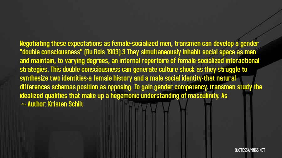 Kristen Schilt Quotes: Negotiating These Expectations As Female-socialized Men, Transmen Can Develop A Gender Double Consciousness (du Bois 1903).3 They Simultaneously Inhabit Social