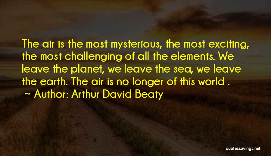 Arthur David Beaty Quotes: The Air Is The Most Mysterious, The Most Exciting, The Most Challenging Of All The Elements. We Leave The Planet,