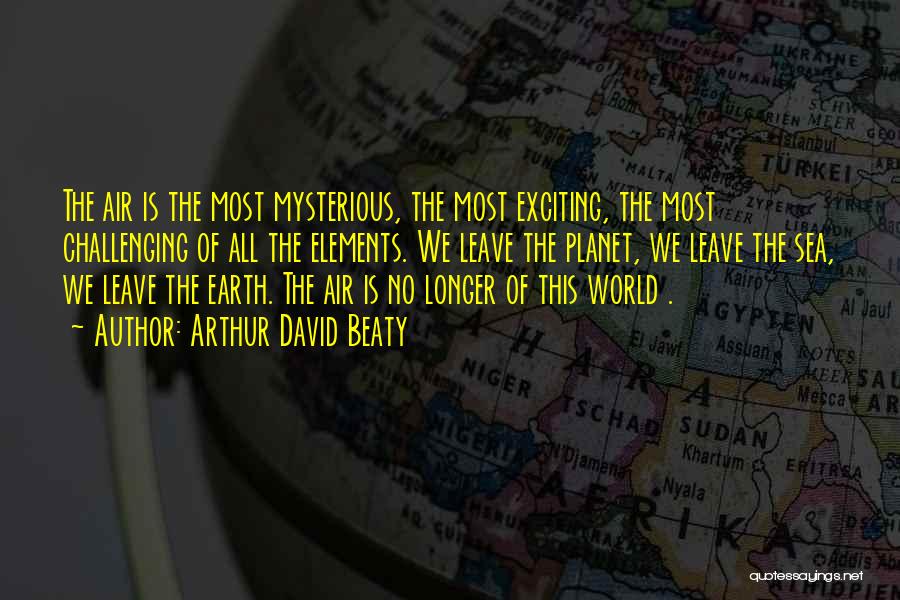 Arthur David Beaty Quotes: The Air Is The Most Mysterious, The Most Exciting, The Most Challenging Of All The Elements. We Leave The Planet,