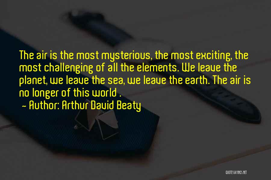 Arthur David Beaty Quotes: The Air Is The Most Mysterious, The Most Exciting, The Most Challenging Of All The Elements. We Leave The Planet,