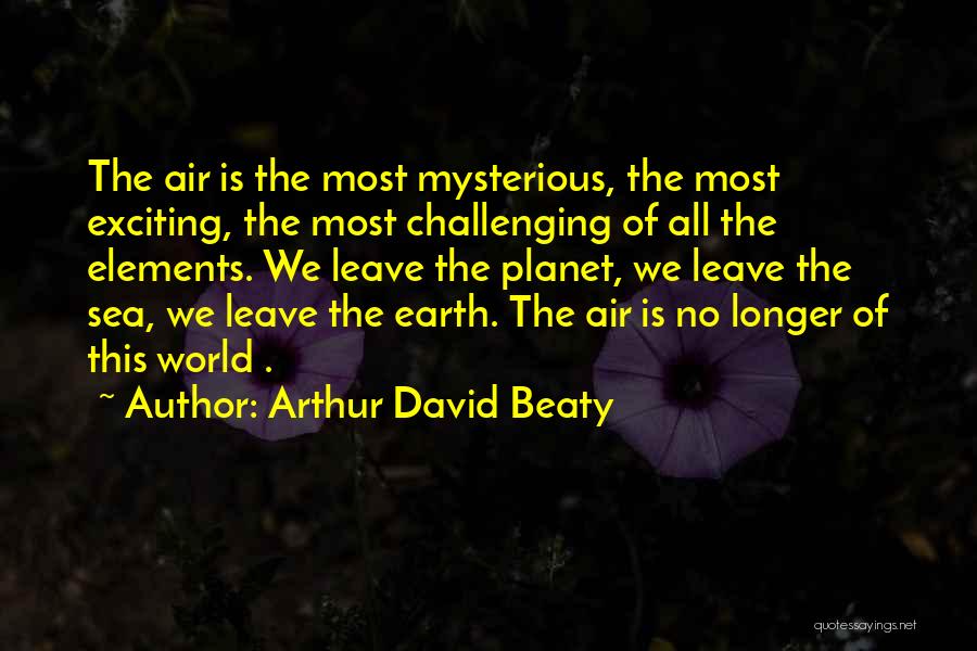 Arthur David Beaty Quotes: The Air Is The Most Mysterious, The Most Exciting, The Most Challenging Of All The Elements. We Leave The Planet,