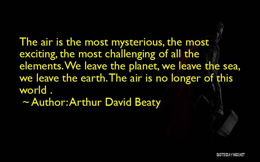 Arthur David Beaty Quotes: The Air Is The Most Mysterious, The Most Exciting, The Most Challenging Of All The Elements. We Leave The Planet,