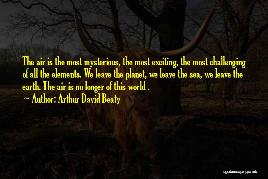 Arthur David Beaty Quotes: The Air Is The Most Mysterious, The Most Exciting, The Most Challenging Of All The Elements. We Leave The Planet,