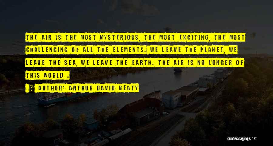 Arthur David Beaty Quotes: The Air Is The Most Mysterious, The Most Exciting, The Most Challenging Of All The Elements. We Leave The Planet,