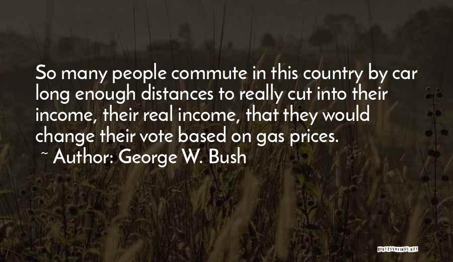 George W. Bush Quotes: So Many People Commute In This Country By Car Long Enough Distances To Really Cut Into Their Income, Their Real