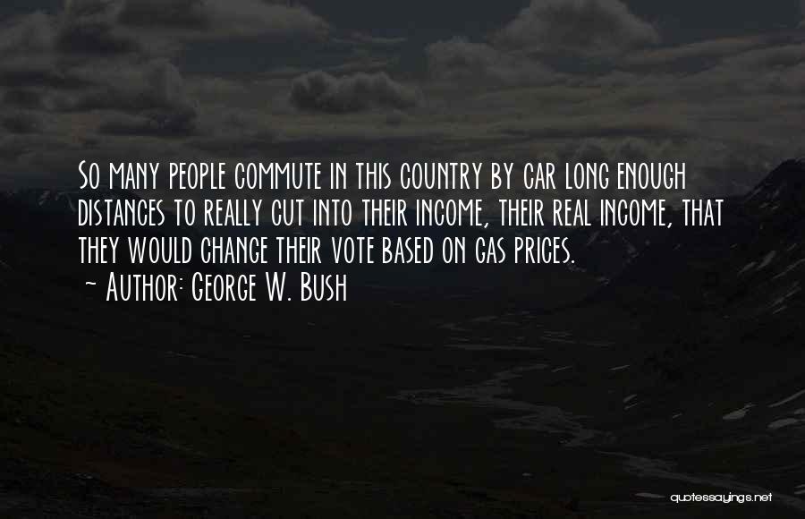 George W. Bush Quotes: So Many People Commute In This Country By Car Long Enough Distances To Really Cut Into Their Income, Their Real