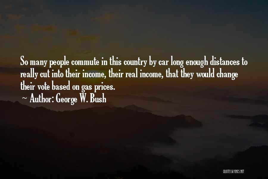 George W. Bush Quotes: So Many People Commute In This Country By Car Long Enough Distances To Really Cut Into Their Income, Their Real