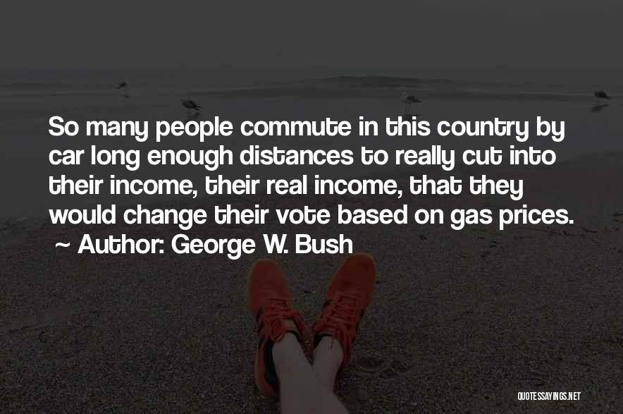 George W. Bush Quotes: So Many People Commute In This Country By Car Long Enough Distances To Really Cut Into Their Income, Their Real
