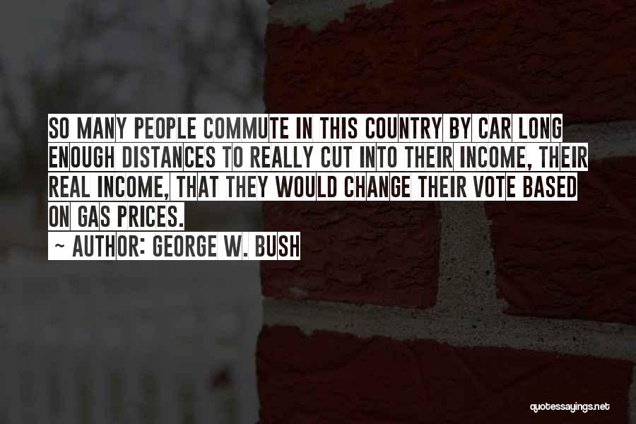 George W. Bush Quotes: So Many People Commute In This Country By Car Long Enough Distances To Really Cut Into Their Income, Their Real