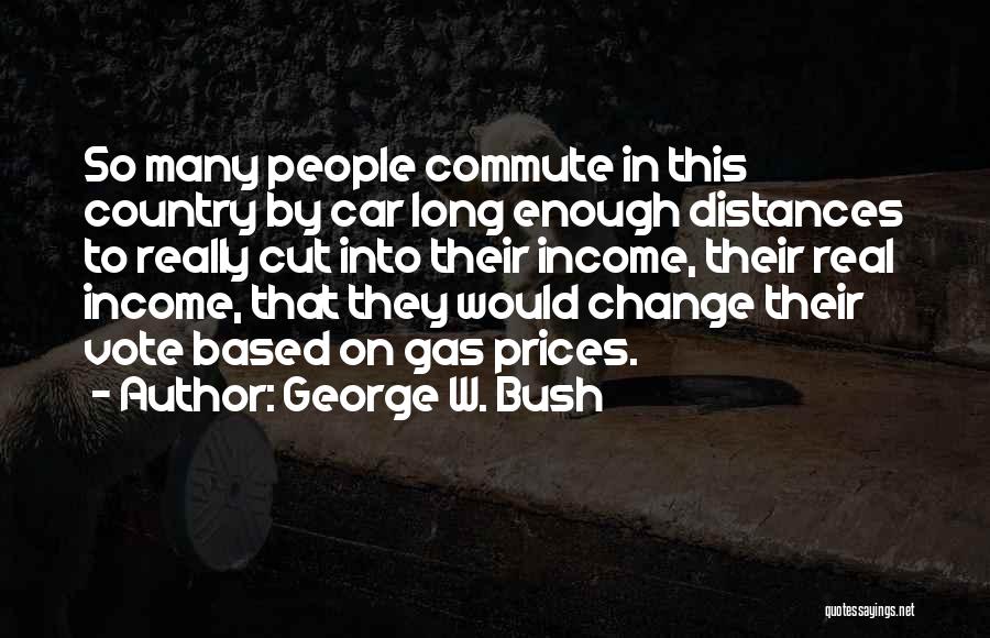 George W. Bush Quotes: So Many People Commute In This Country By Car Long Enough Distances To Really Cut Into Their Income, Their Real