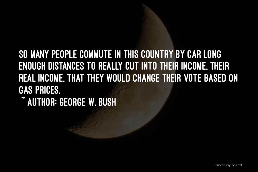 George W. Bush Quotes: So Many People Commute In This Country By Car Long Enough Distances To Really Cut Into Their Income, Their Real