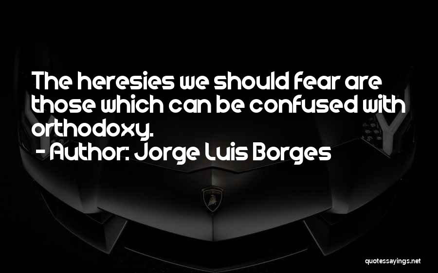 Jorge Luis Borges Quotes: The Heresies We Should Fear Are Those Which Can Be Confused With Orthodoxy.