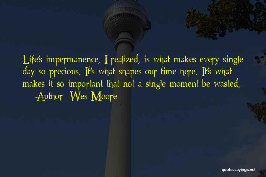 Wes Moore Quotes: Life's Impermanence, I Realized, Is What Makes Every Single Day So Precious. It's What Shapes Our Time Here. It's What