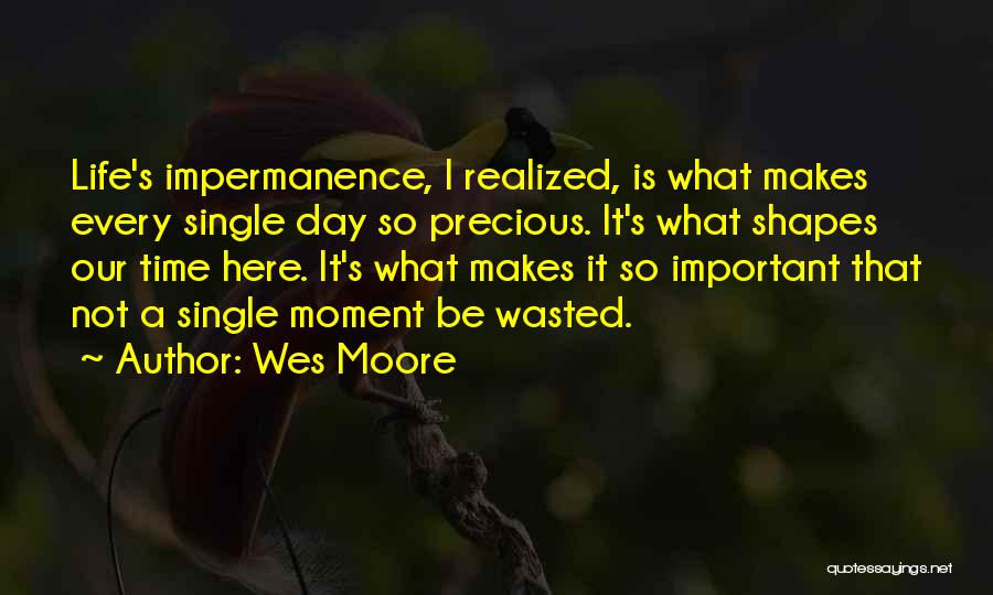 Wes Moore Quotes: Life's Impermanence, I Realized, Is What Makes Every Single Day So Precious. It's What Shapes Our Time Here. It's What