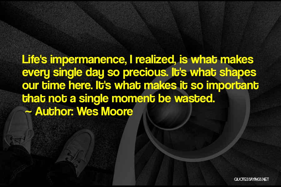 Wes Moore Quotes: Life's Impermanence, I Realized, Is What Makes Every Single Day So Precious. It's What Shapes Our Time Here. It's What