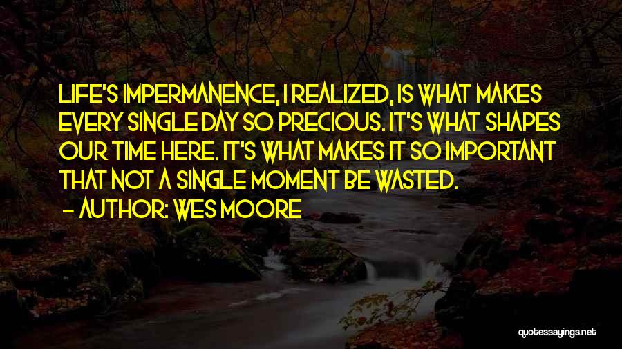 Wes Moore Quotes: Life's Impermanence, I Realized, Is What Makes Every Single Day So Precious. It's What Shapes Our Time Here. It's What