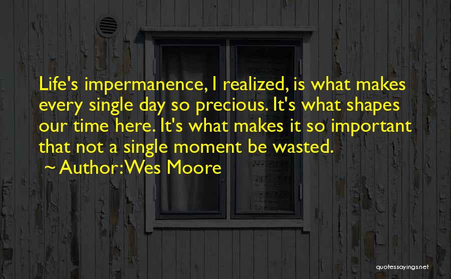 Wes Moore Quotes: Life's Impermanence, I Realized, Is What Makes Every Single Day So Precious. It's What Shapes Our Time Here. It's What