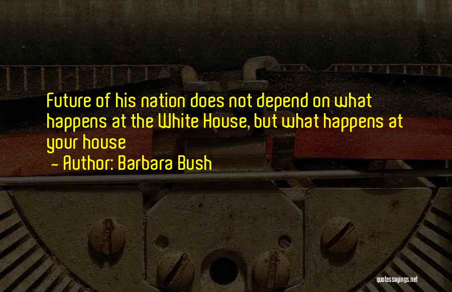 Barbara Bush Quotes: Future Of His Nation Does Not Depend On What Happens At The White House, But What Happens At Your House