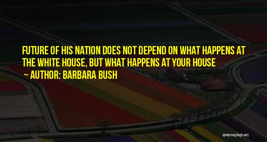 Barbara Bush Quotes: Future Of His Nation Does Not Depend On What Happens At The White House, But What Happens At Your House