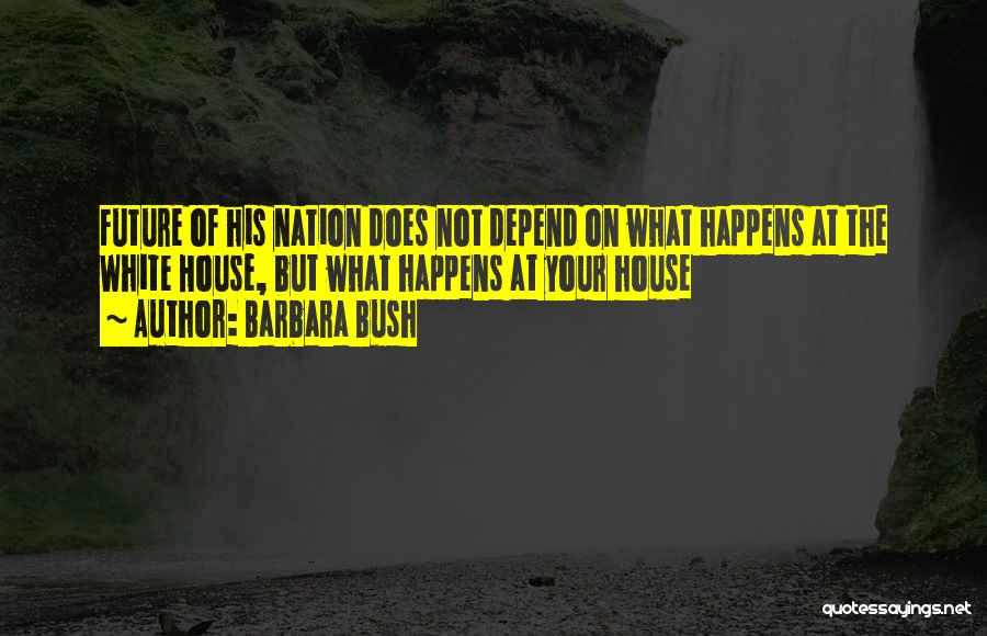 Barbara Bush Quotes: Future Of His Nation Does Not Depend On What Happens At The White House, But What Happens At Your House