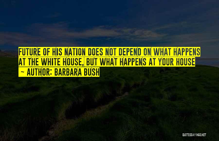 Barbara Bush Quotes: Future Of His Nation Does Not Depend On What Happens At The White House, But What Happens At Your House