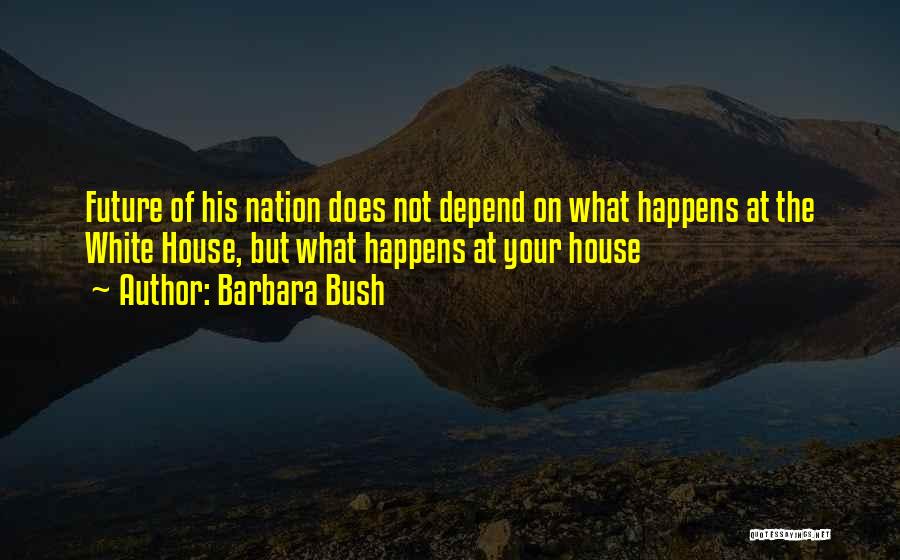 Barbara Bush Quotes: Future Of His Nation Does Not Depend On What Happens At The White House, But What Happens At Your House