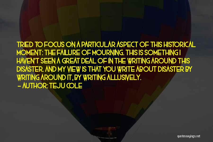 Teju Cole Quotes: Tried To Focus On A Particular Aspect Of This Historical Moment: The Failure Of Mourning. This Is Something I Haven't