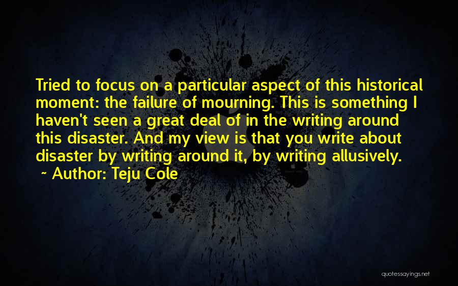 Teju Cole Quotes: Tried To Focus On A Particular Aspect Of This Historical Moment: The Failure Of Mourning. This Is Something I Haven't